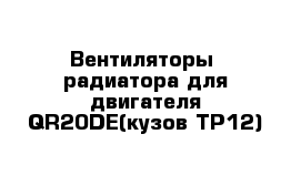 Вентиляторы  радиатора для двигателя QR20DE(кузов TP12)